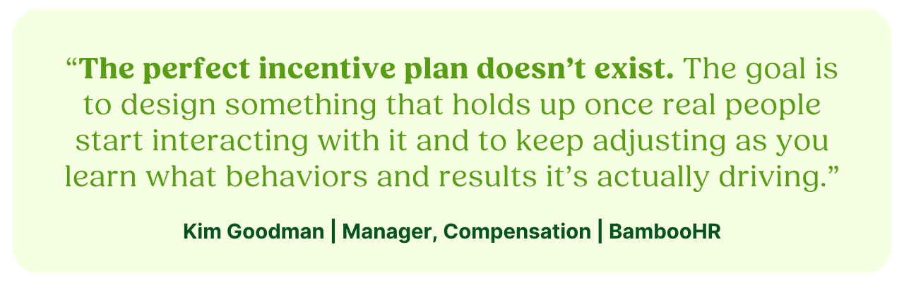 “The perfect incentive plan doesn’t exist. The goal is to design something that holds up once real people start interacting with it and to keep adjusting as you learn what behaviors and results it’s actually driving.”Kim Goodman | Manager, Compensation | BambooHR