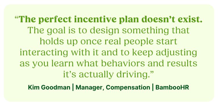 “The perfect incentive plan doesn’t exist. The goal is to design something that holds up once real people start interacting with it and to keep adjusting as you learn what behaviors and results it’s actually driving.”Kim Goodman | Manager, Compensation | BambooHR